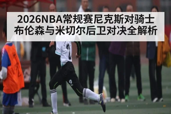 2026NBA常规赛尼克斯对骑士布伦森与米切尔后卫对决全解析